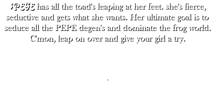 $PEGE has all the toad's leaping at her feet. she's fierce, seductive and gets what she wants. Her ultimate goal is to seduce all the PEPE degen's and dominate the frog world. C'mon, leap on over and give your girl a try. .
